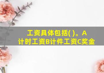 工资具体包括( )。A计时工资B计件工资C奖金